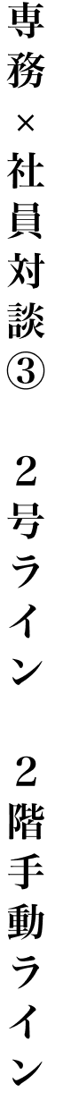 専務 × 社員対談③ ２号ライン ２階手動ライン